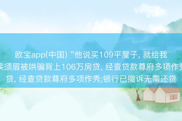 欧宝app(中国) “他说买109平屋子， 就给我找内助”， 47岁才略残疾须眉被哄骗背上106万房贷， 经查贷款尊府多项作秀;银行已撤诉无需还贷