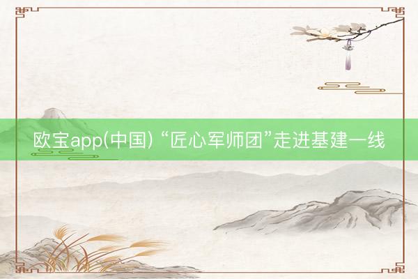 欧宝app(中国) “匠心军师团”走进基建一线