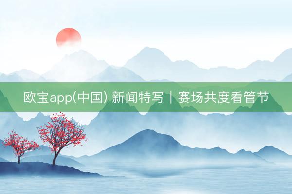 欧宝app(中国) 新闻特写｜赛场共度看管节