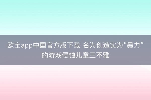 欧宝app中国官方版下载 名为创造实为“暴力”的游戏侵蚀儿童三不雅