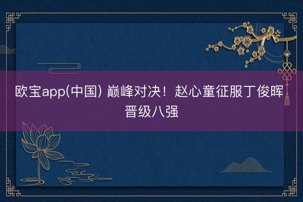 欧宝app(中国) 巅峰对决！赵心童征服丁俊晖 晋级八强