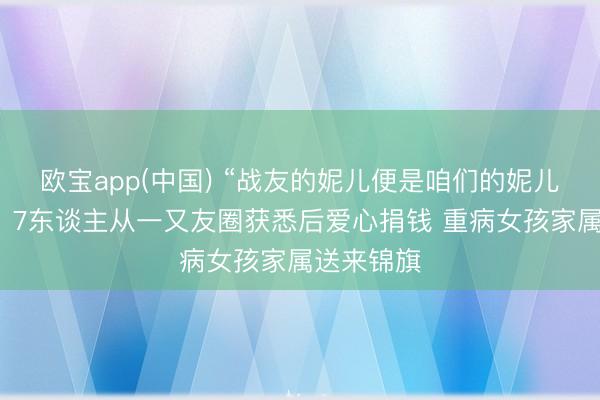 欧宝app(中国) “战友的妮儿便是咱们的妮儿！”后续：7东谈主从一又友圈获悉后爱心捐钱 重病女孩家属送来锦旗