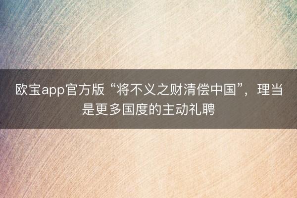 欧宝app官方版 “将不义之财清偿中国”,理当是更多国度的主动礼聘