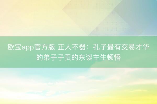 欧宝app官方版 正人不器：孔子最有交易才华的弟子子贡的东谈主生顿悟