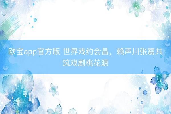 欧宝app官方版 世界戏约会昌，赖声川张震共筑戏剧桃花源
