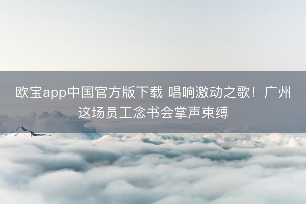 欧宝app中国官方版下载 唱响激动之歌！广州这场员工念书会掌声束缚