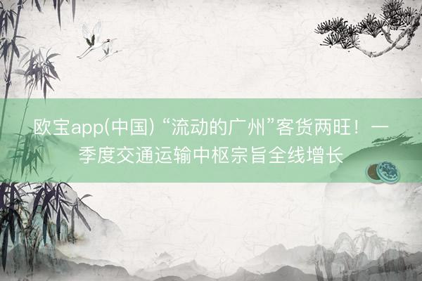 欧宝app(中国) “流动的广州”客货两旺！一季度交通运输中枢宗旨全线增长