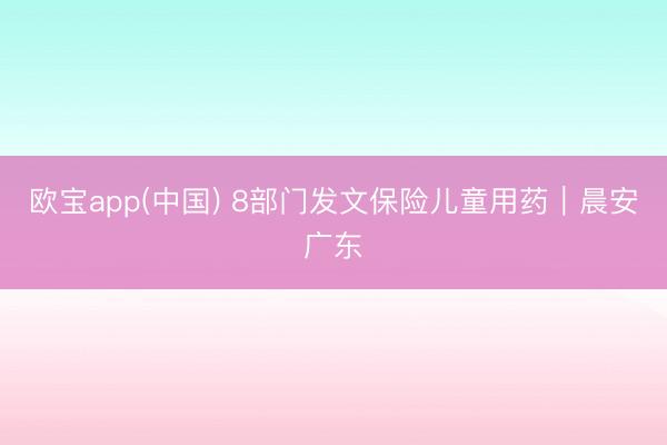 欧宝app(中国) 8部门发文保险儿童用药｜晨安广东
