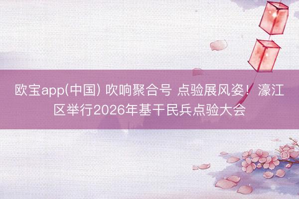 欧宝app(中国) 吹响聚合号 点验展风姿!濠江区举行2026年基干民兵点验大会