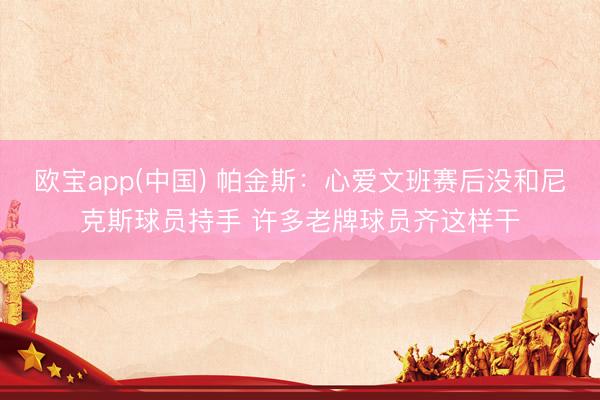 欧宝app(中国) 帕金斯：心爱文班赛后没和尼克斯球员持手 许多老牌球员齐这样干