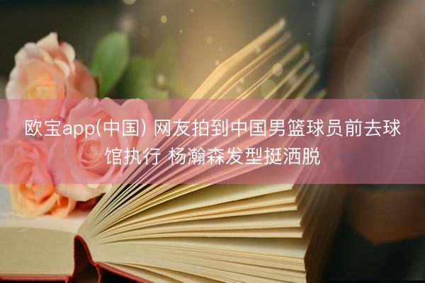 欧宝app(中国) 网友拍到中国男篮球员前去球馆执行 杨瀚森发型挺洒脱