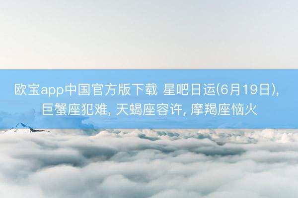 欧宝app中国官方版下载 星吧日运(6月19日)， 巨蟹座犯难， 天蝎座容许， 摩羯座恼火