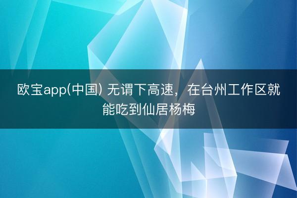 欧宝app(中国) 无谓下高速，在台州工作区就能吃到仙居杨梅