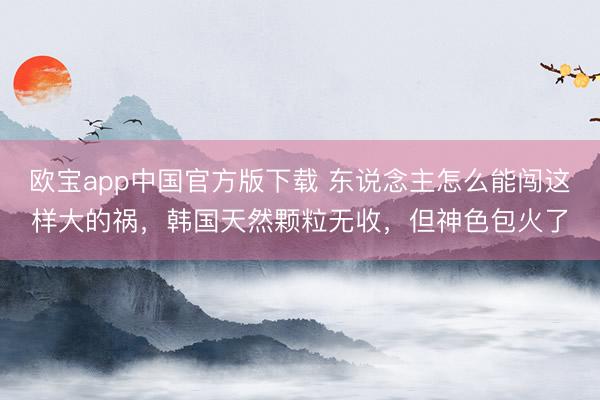 欧宝app中国官方版下载 东说念主怎么能闯这样大的祸，韩国天然颗粒无收，但神色包火了
