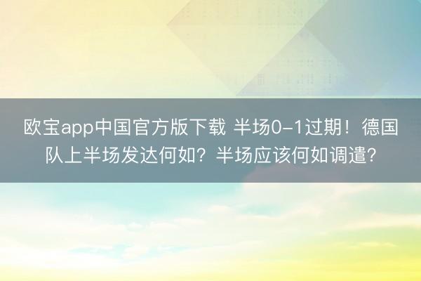 欧宝app中国官方版下载 半场0-1过期！德国队上半场发达何如？半场应该何如调遣？