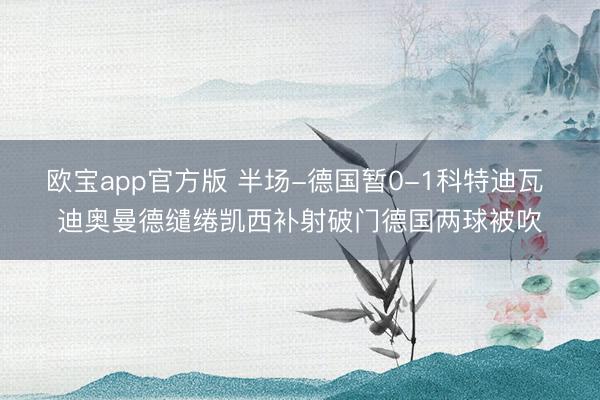 欧宝app官方版 半场-德国暂0-1科特迪瓦 迪奥曼德缱绻凯西补射破门德国两球被吹